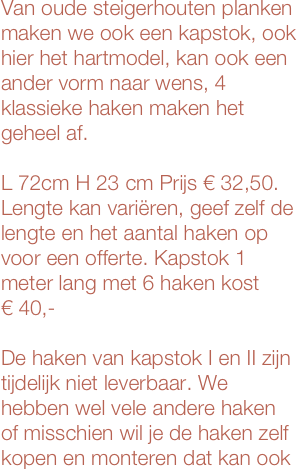 Van oude steigerhouten planken
maken we ook een kapstok, ook hier het hartmodel, kan ook een ander vorm naar wens, 4 klassieke haken maken het geheel af.

L 72cm H 23 cm Prijs € 32,50. Lengte kan variëren, geef zelf de lengte en het aantal haken op voor een offerte. Kapstok 1 meter lang met 6 haken kost 
€ 40,-

De haken van kapstok I en II zijn tijdelijk niet leverbaar. We hebben wel vele andere haken of misschien wil je de haken zelf kopen en monteren dat kan ook







