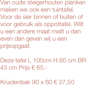Van oude steigerhouten planken
maken we ook een tuintafel. Voor de sier binnen of buiten of voor gebruik als oppottafel. Wilt u een andere maat mailt u dan even dan geven wij u een prijsopgaaf.

Deze tafel L 100cm H 80 cm BR 43 cm Prijs € 65,-

Kruidenbak 90 x 60 € 27,50




